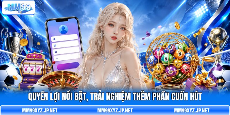 Quyền lợi nổi bật, trải nghiệm thêm phần cuốn hút Quyền lợi nổi bật, trải nghiệm thêm phần cuốn hút