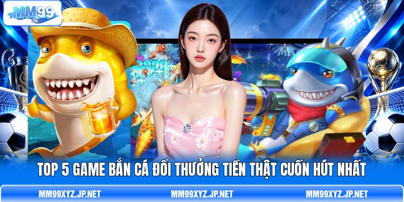 Top 5 Game Bắn Cá Đổi Thưởng Tiền Thật Cuốn Hút Nhất